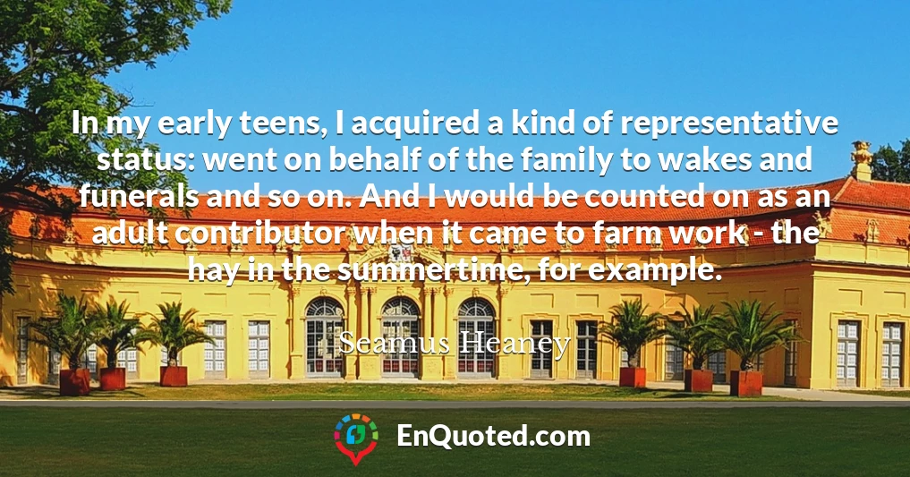 In my early teens, I acquired a kind of representative status: went on behalf of the family to wakes and funerals and so on. And I would be counted on as an adult contributor when it came to farm work - the hay in the summertime, for example.