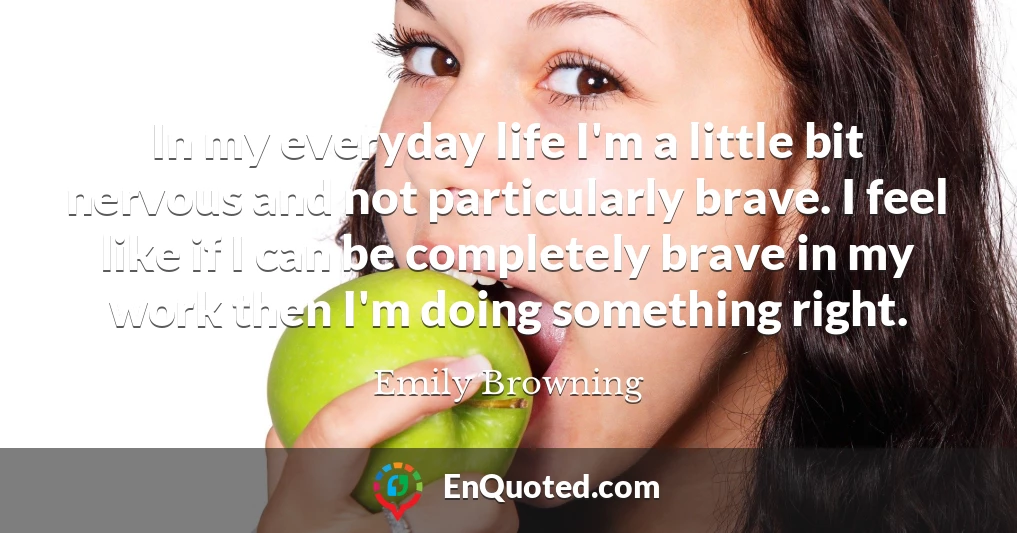 In my everyday life I'm a little bit nervous and not particularly brave. I feel like if I can be completely brave in my work then I'm doing something right.