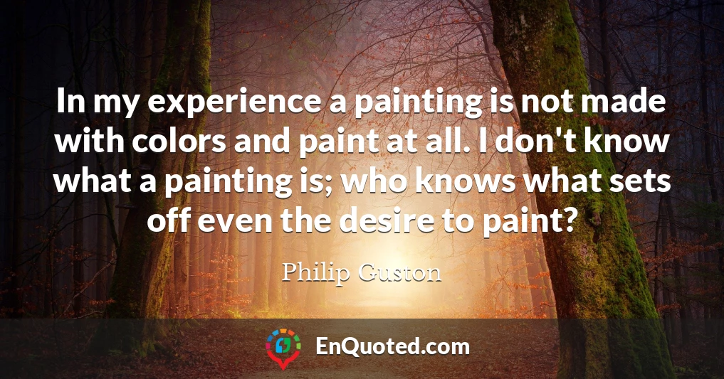 In my experience a painting is not made with colors and paint at all. I don't know what a painting is; who knows what sets off even the desire to paint?