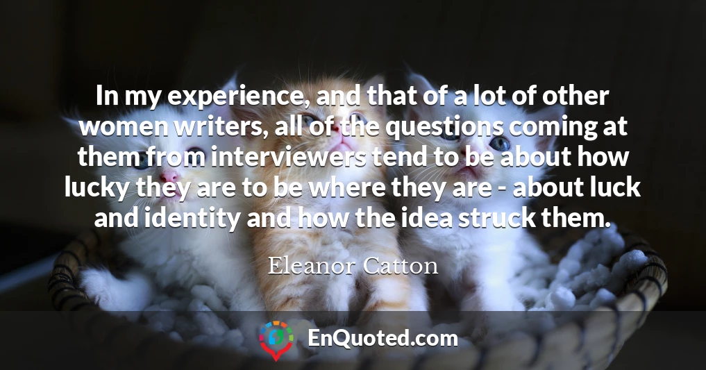 In my experience, and that of a lot of other women writers, all of the questions coming at them from interviewers tend to be about how lucky they are to be where they are - about luck and identity and how the idea struck them.