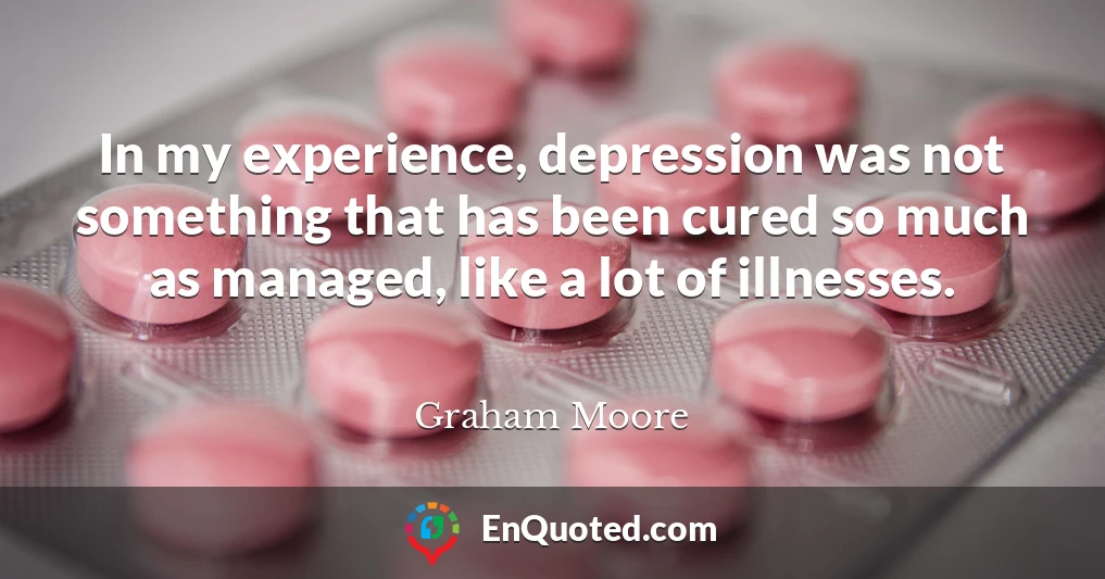 In my experience, depression was not something that has been cured so much as managed, like a lot of illnesses.