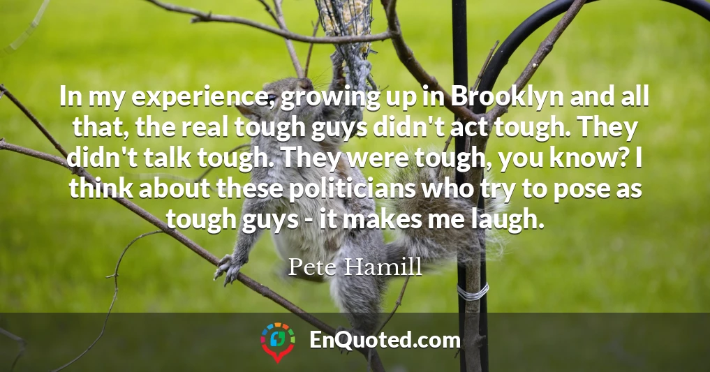 In my experience, growing up in Brooklyn and all that, the real tough guys didn't act tough. They didn't talk tough. They were tough, you know? I think about these politicians who try to pose as tough guys - it makes me laugh.