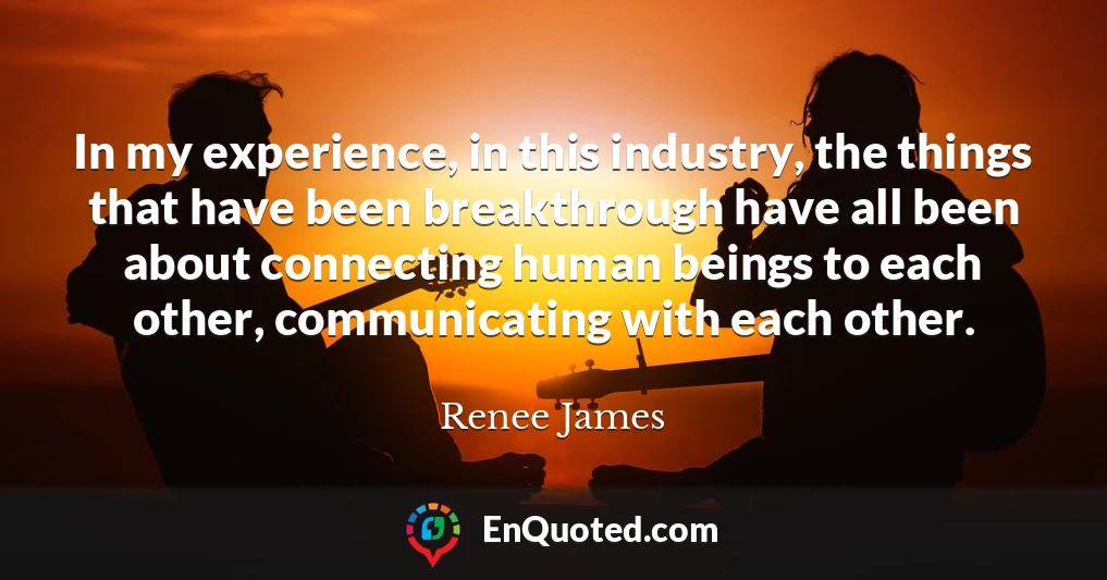 In my experience, in this industry, the things that have been breakthrough have all been about connecting human beings to each other, communicating with each other.
