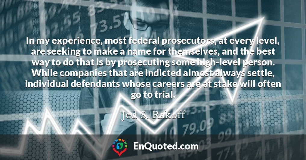 In my experience, most federal prosecutors, at every level, are seeking to make a name for themselves, and the best way to do that is by prosecuting some high-level person. While companies that are indicted almost always settle, individual defendants whose careers are at stake will often go to trial.