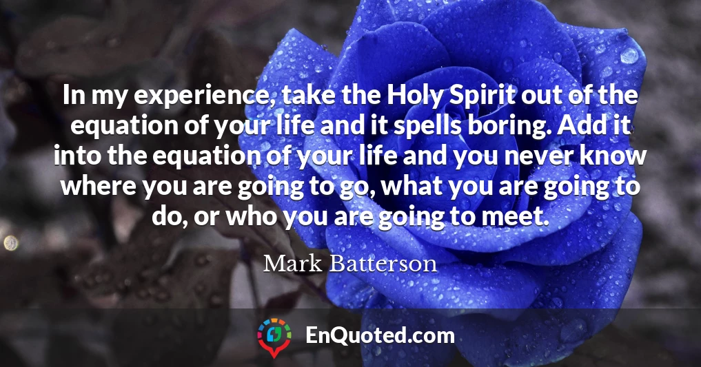 In my experience, take the Holy Spirit out of the equation of your life and it spells boring. Add it into the equation of your life and you never know where you are going to go, what you are going to do, or who you are going to meet.