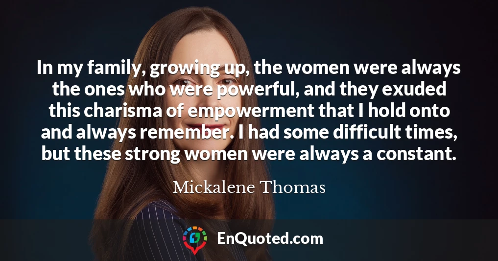 In my family, growing up, the women were always the ones who were powerful, and they exuded this charisma of empowerment that I hold onto and always remember. I had some difficult times, but these strong women were always a constant.