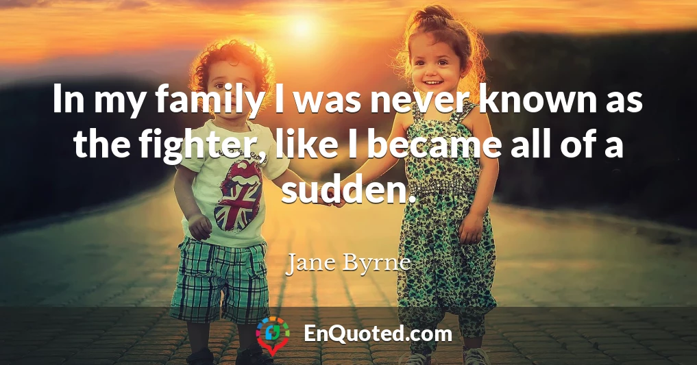 In my family I was never known as the fighter, like I became all of a sudden.