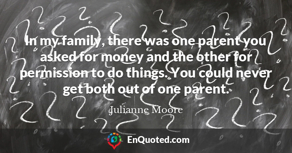 In my family, there was one parent you asked for money and the other for permission to do things. You could never get both out of one parent.