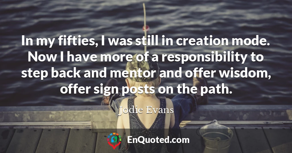 In my fifties, I was still in creation mode. Now I have more of a responsibility to step back and mentor and offer wisdom, offer sign posts on the path.