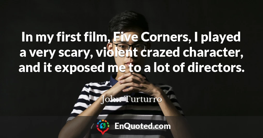 In my first film, Five Corners, I played a very scary, violent crazed character, and it exposed me to a lot of directors.
