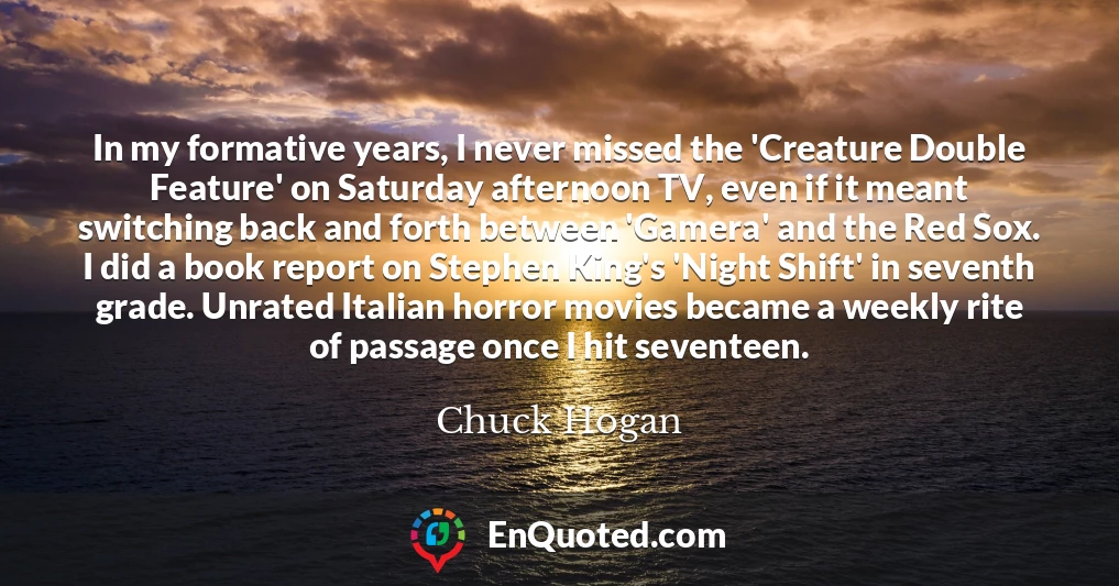 In my formative years, I never missed the 'Creature Double Feature' on Saturday afternoon TV, even if it meant switching back and forth between 'Gamera' and the Red Sox. I did a book report on Stephen King's 'Night Shift' in seventh grade. Unrated Italian horror movies became a weekly rite of passage once I hit seventeen.