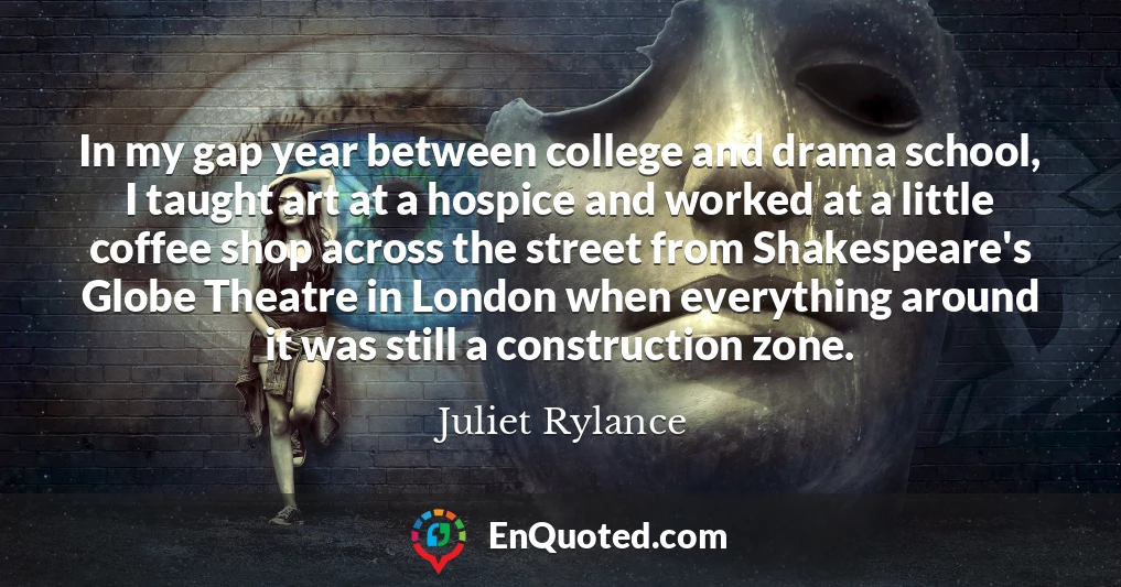 In my gap year between college and drama school, I taught art at a hospice and worked at a little coffee shop across the street from Shakespeare's Globe Theatre in London when everything around it was still a construction zone.