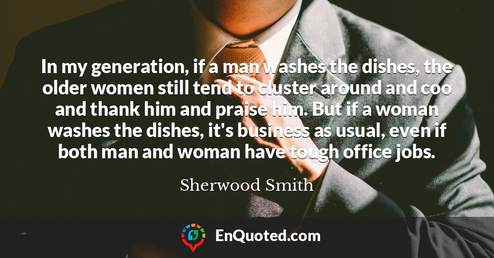 In my generation, if a man washes the dishes, the older women still tend to cluster around and coo and thank him and praise him. But if a woman washes the dishes, it's business as usual, even if both man and woman have tough office jobs.