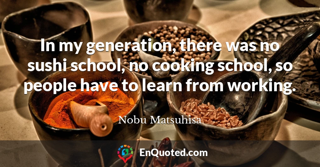In my generation, there was no sushi school, no cooking school, so people have to learn from working.