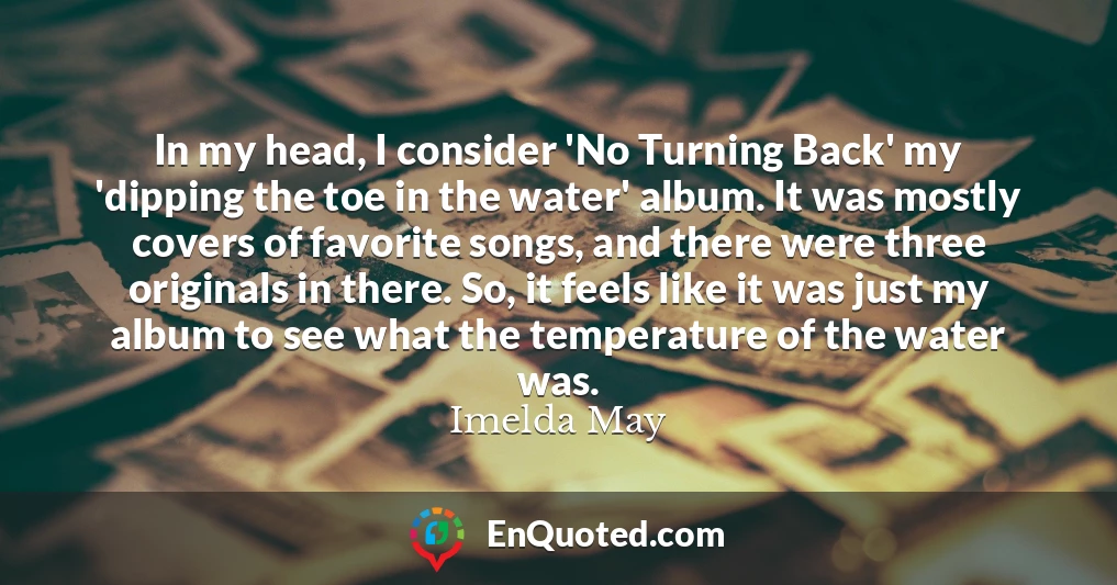 In my head, I consider 'No Turning Back' my 'dipping the toe in the water' album. It was mostly covers of favorite songs, and there were three originals in there. So, it feels like it was just my album to see what the temperature of the water was.