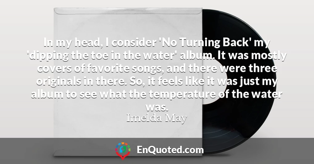 In my head, I consider 'No Turning Back' my 'dipping the toe in the water' album. It was mostly covers of favorite songs, and there were three originals in there. So, it feels like it was just my album to see what the temperature of the water was.