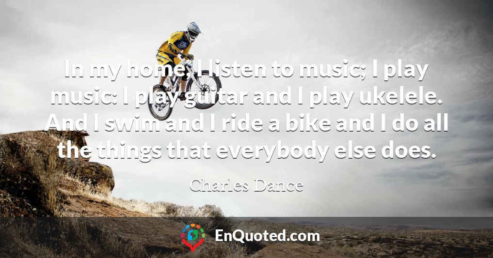 In my home, I listen to music; I play music: I play guitar and I play ukelele. And I swim and I ride a bike and I do all the things that everybody else does.