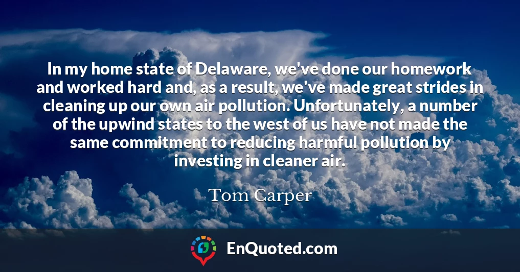 In my home state of Delaware, we've done our homework and worked hard and, as a result, we've made great strides in cleaning up our own air pollution. Unfortunately, a number of the upwind states to the west of us have not made the same commitment to reducing harmful pollution by investing in cleaner air.