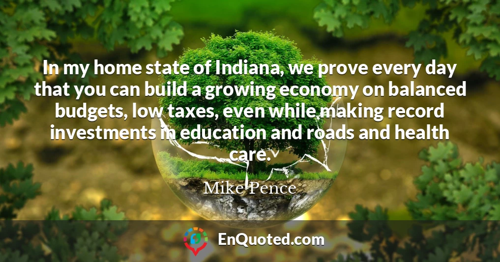 In my home state of Indiana, we prove every day that you can build a growing economy on balanced budgets, low taxes, even while making record investments in education and roads and health care.