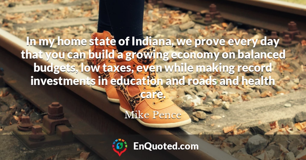 In my home state of Indiana, we prove every day that you can build a growing economy on balanced budgets, low taxes, even while making record investments in education and roads and health care.