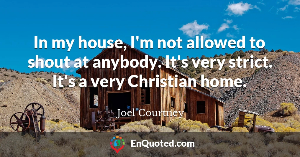 In my house, I'm not allowed to shout at anybody. It's very strict. It's a very Christian home.
