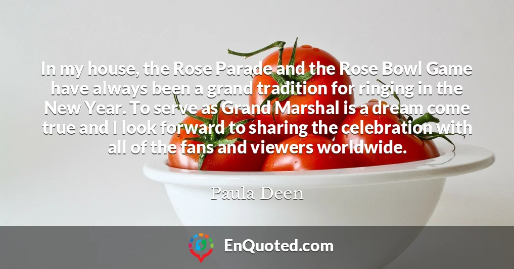 In my house, the Rose Parade and the Rose Bowl Game have always been a grand tradition for ringing in the New Year. To serve as Grand Marshal is a dream come true and I look forward to sharing the celebration with all of the fans and viewers worldwide.