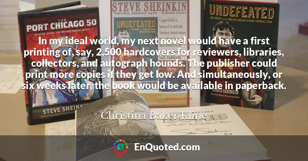 In my ideal world, my next novel would have a first printing of, say, 2,500 hardcovers for reviewers, libraries, collectors, and autograph hounds. The publisher could print more copies if they get low. And simultaneously, or six weeks later, the book would be available in paperback.