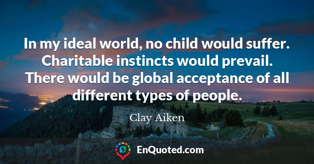 In my ideal world, no child would suffer. Charitable instincts would prevail. There would be global acceptance of all different types of people.