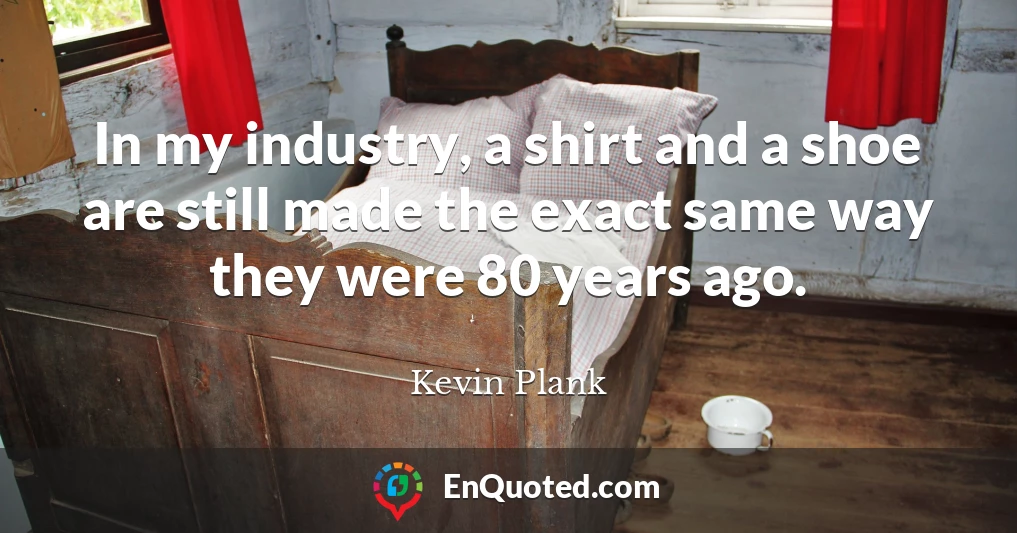 In my industry, a shirt and a shoe are still made the exact same way they were 80 years ago.