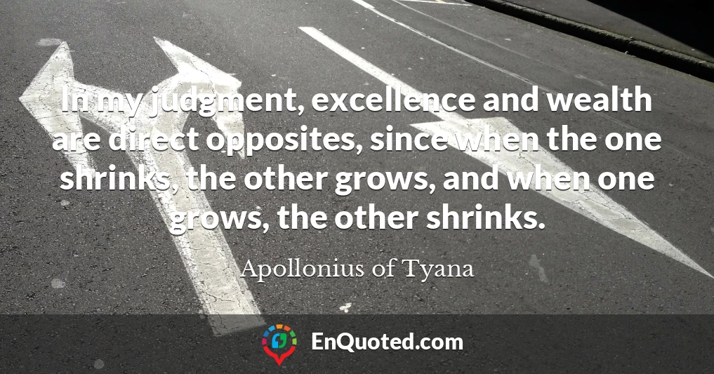 In my judgment, excellence and wealth are direct opposites, since when the one shrinks, the other grows, and when one grows, the other shrinks.