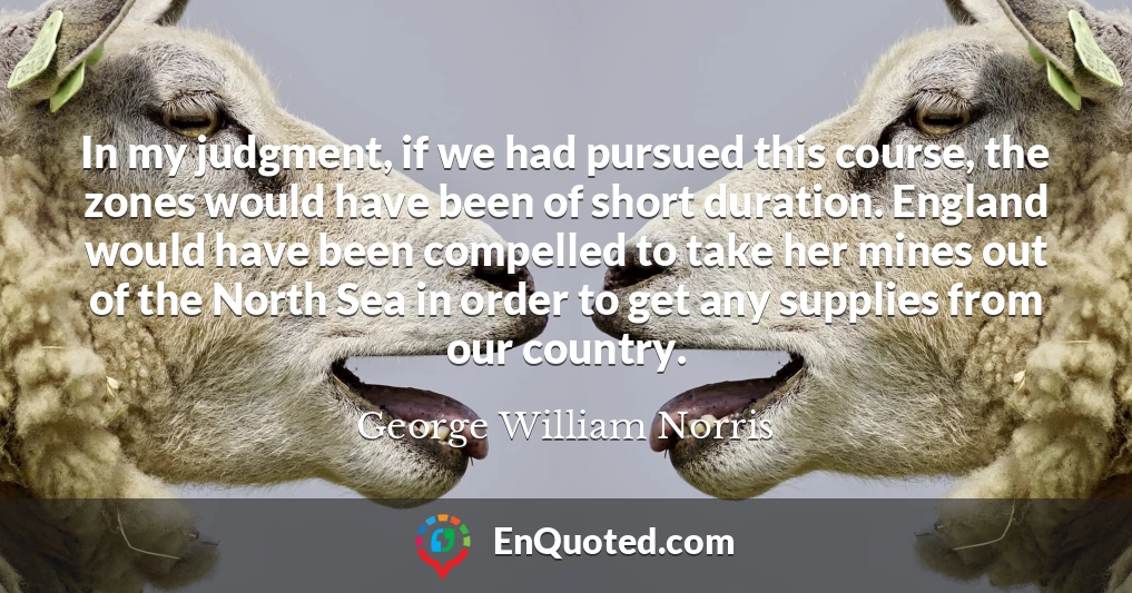 In my judgment, if we had pursued this course, the zones would have been of short duration. England would have been compelled to take her mines out of the North Sea in order to get any supplies from our country.