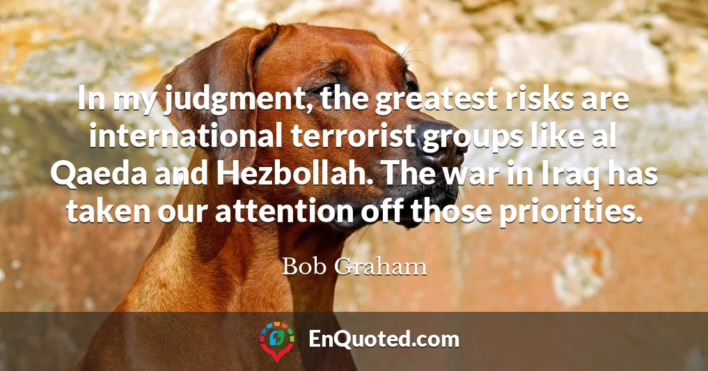 In my judgment, the greatest risks are international terrorist groups like al Qaeda and Hezbollah. The war in Iraq has taken our attention off those priorities.