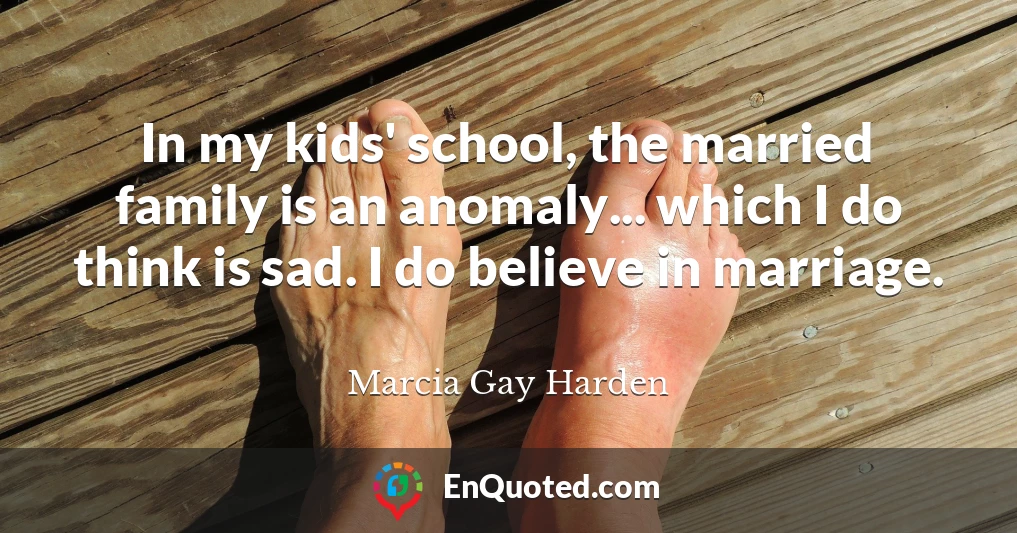 In my kids' school, the married family is an anomaly... which I do think is sad. I do believe in marriage.