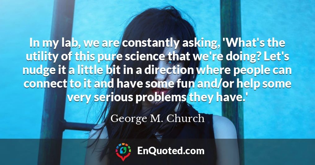 In my lab, we are constantly asking, 'What's the utility of this pure science that we're doing? Let's nudge it a little bit in a direction where people can connect to it and have some fun and/or help some very serious problems they have.'