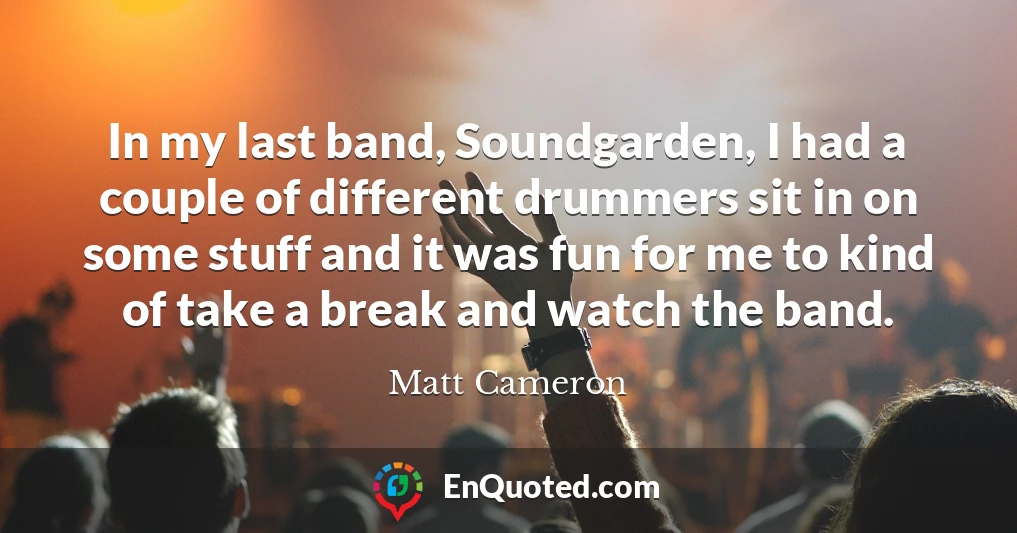 In my last band, Soundgarden, I had a couple of different drummers sit in on some stuff and it was fun for me to kind of take a break and watch the band.