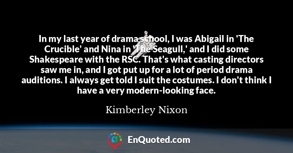 In my last year of drama school, I was Abigail in 'The Crucible' and Nina in 'The Seagull,' and I did some Shakespeare with the RSC. That's what casting directors saw me in, and I got put up for a lot of period drama auditions. I always get told I suit the costumes. I don't think I have a very modern-looking face.