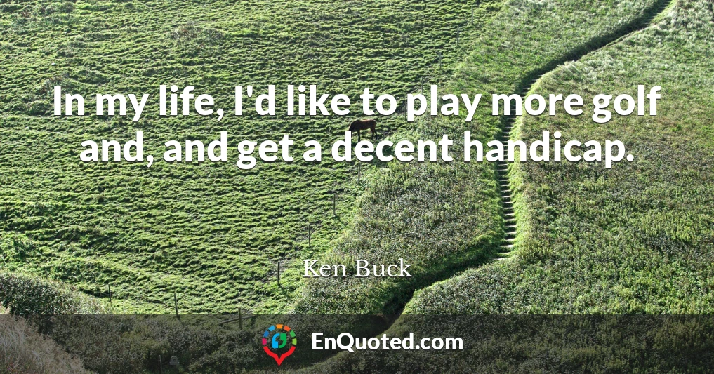 In my life, I'd like to play more golf and, and get a decent handicap.