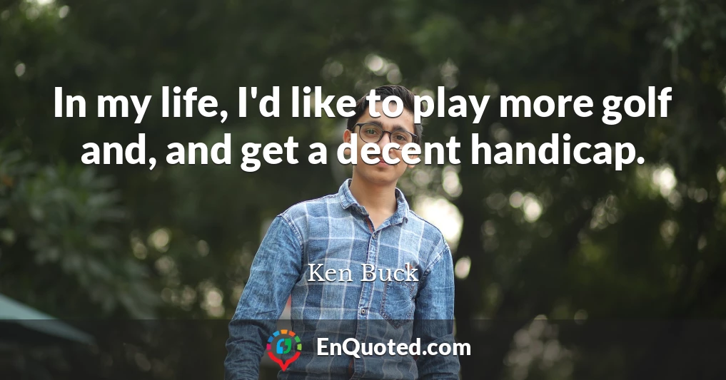 In my life, I'd like to play more golf and, and get a decent handicap.