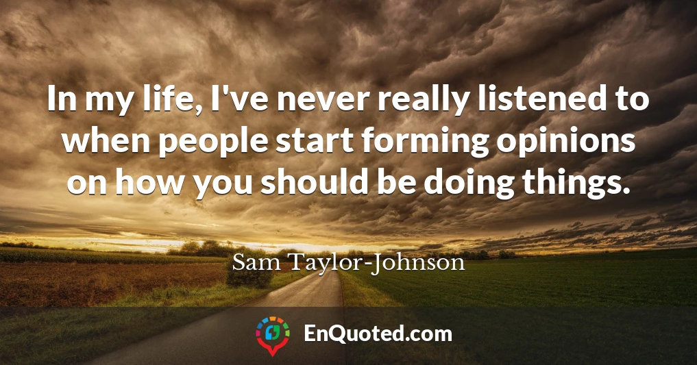 In my life, I've never really listened to when people start forming opinions on how you should be doing things.