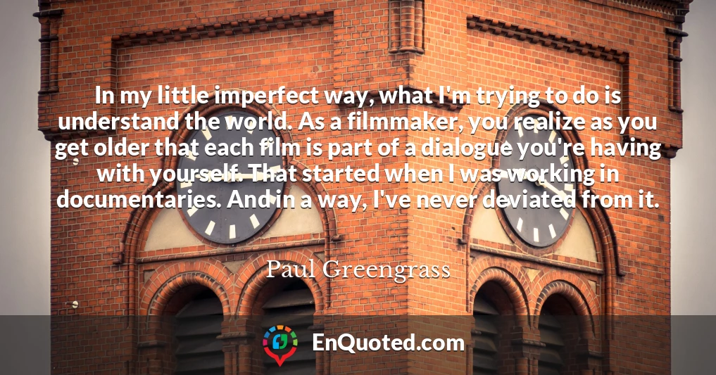 In my little imperfect way, what I'm trying to do is understand the world. As a filmmaker, you realize as you get older that each film is part of a dialogue you're having with yourself. That started when I was working in documentaries. And in a way, I've never deviated from it.