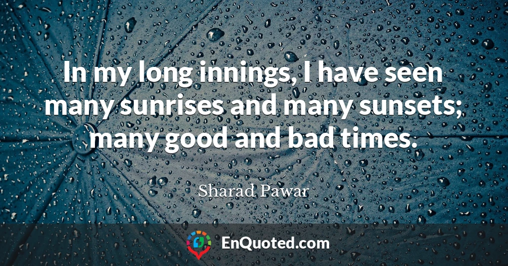 In my long innings, I have seen many sunrises and many sunsets; many good and bad times.