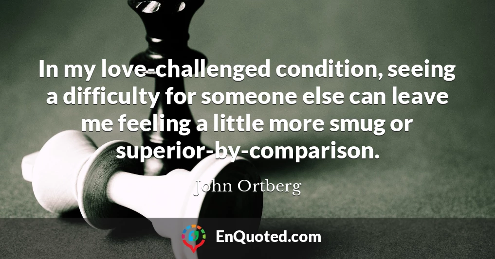 In my love-challenged condition, seeing a difficulty for someone else can leave me feeling a little more smug or superior-by-comparison.