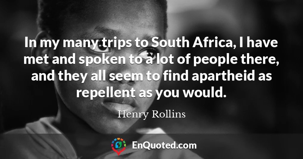 In my many trips to South Africa, I have met and spoken to a lot of people there, and they all seem to find apartheid as repellent as you would.
