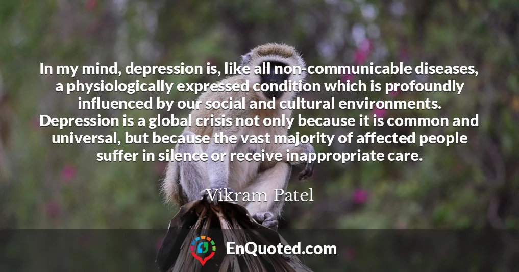 In my mind, depression is, like all non-communicable diseases, a physiologically expressed condition which is profoundly influenced by our social and cultural environments. Depression is a global crisis not only because it is common and universal, but because the vast majority of affected people suffer in silence or receive inappropriate care.