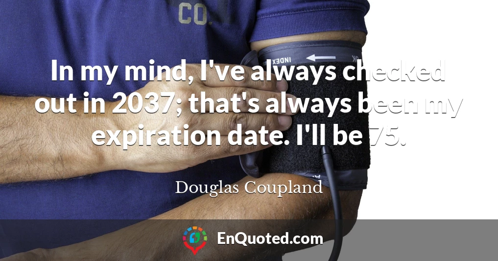 In my mind, I've always checked out in 2037; that's always been my expiration date. I'll be 75.