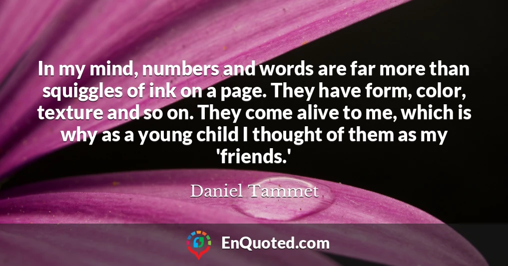 In my mind, numbers and words are far more than squiggles of ink on a page. They have form, color, texture and so on. They come alive to me, which is why as a young child I thought of them as my 'friends.'