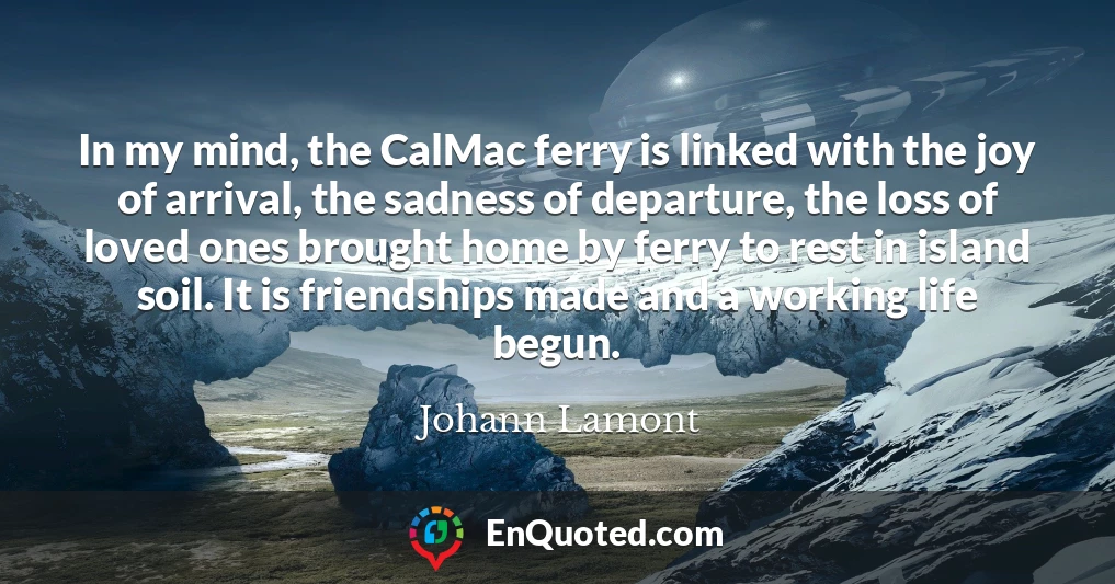 In my mind, the CalMac ferry is linked with the joy of arrival, the sadness of departure, the loss of loved ones brought home by ferry to rest in island soil. It is friendships made and a working life begun.