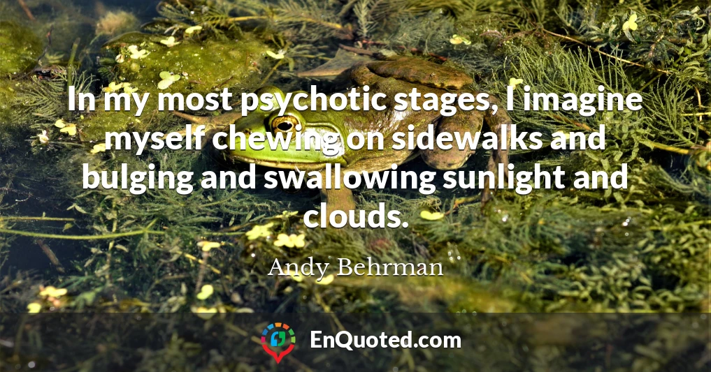 In my most psychotic stages, I imagine myself chewing on sidewalks and bulging and swallowing sunlight and clouds.