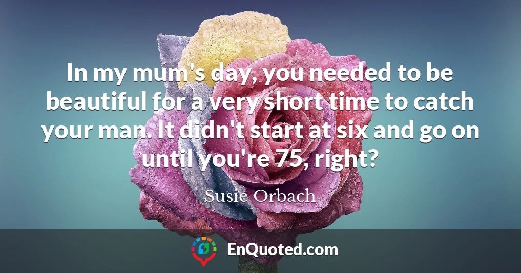 In my mum's day, you needed to be beautiful for a very short time to catch your man. It didn't start at six and go on until you're 75, right?