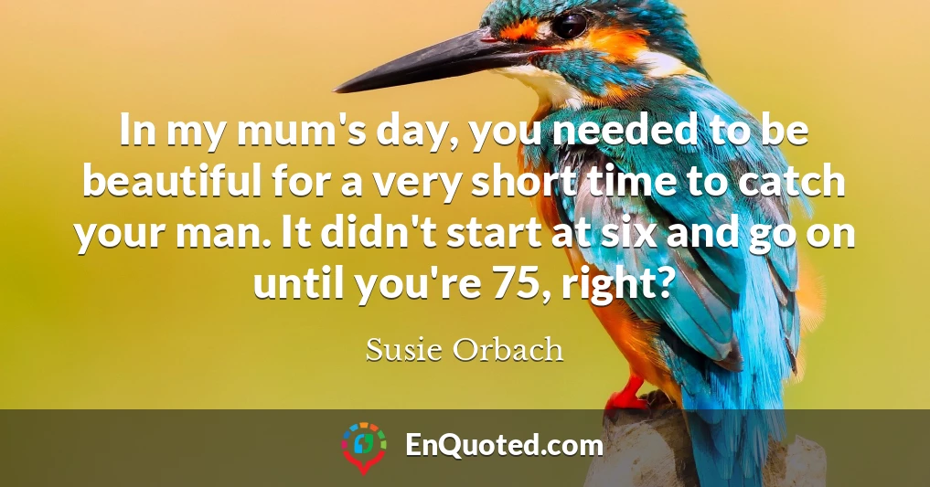 In my mum's day, you needed to be beautiful for a very short time to catch your man. It didn't start at six and go on until you're 75, right?